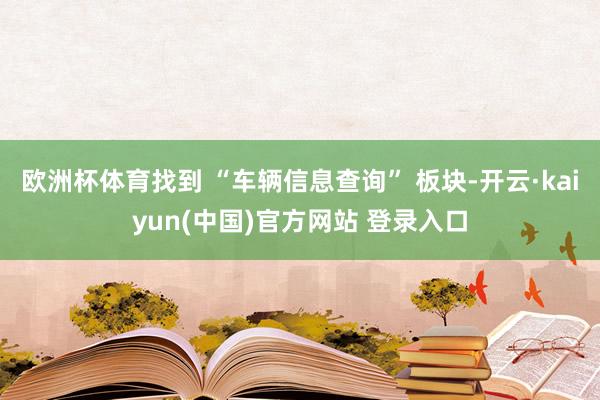 欧洲杯体育找到 “车辆信息查询” 板块-开云·kaiyun(中国)官方网站 登录入口