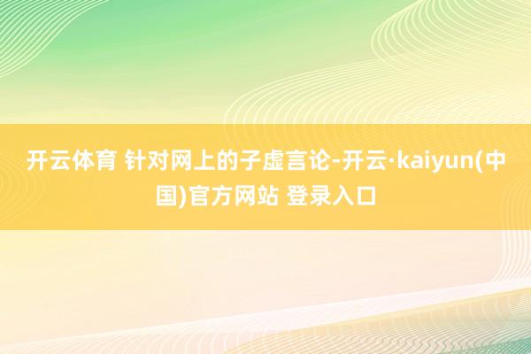 开云体育 针对网上的子虚言论-开云·kaiyun(中国)官方网站 登录入口