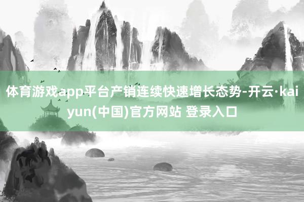 体育游戏app平台产销连续快速增长态势-开云·kaiyun(中国)官方网站 登录入口