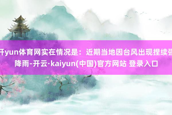 开yun体育网实在情况是：近期当地因台风出现捏续强降雨-开云·kaiyun(中国)官方网站 登录入口