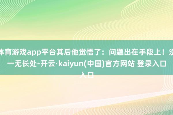 体育游戏app平台其后他觉悟了：问题出在手段上！没一无长处-开云·kaiyun(中国)官方网站 登录入口