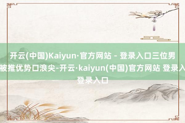 开云(中国)Kaiyun·官方网站 - 登录入口三位男星被推优势口浪尖-开云·kaiyun(中国)官方网站 登录入口