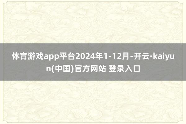 体育游戏app平台2024年1-12月-开云·kaiyun(中国)官方网站 登录入口