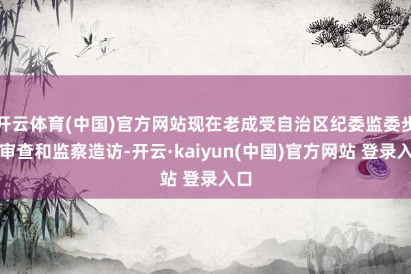 开云体育(中国)官方网站现在老成受自治区纪委监委步骤审查和监察造访-开云·kaiyun(中国)官方网站 登录入口