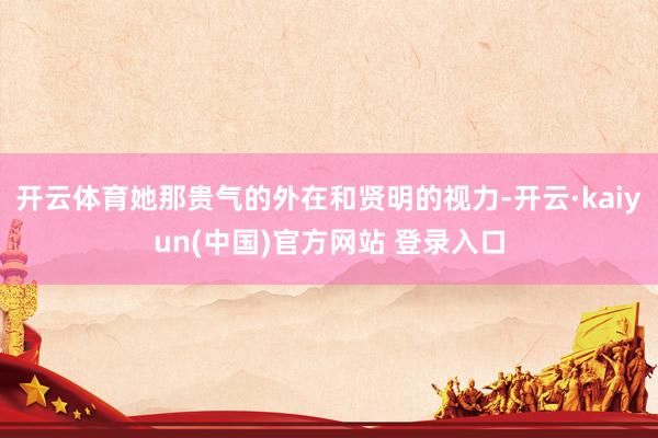 开云体育她那贵气的外在和贤明的视力-开云·kaiyun(中国)官方网站 登录入口