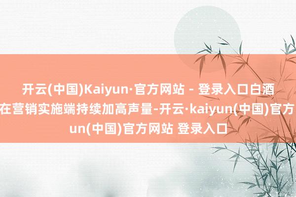 开云(中国)Kaiyun·官方网站 - 登录入口白酒＂军团＂一面在营销实施端持续加高声量-开云·kaiyun(中国)官方网站 登录入口