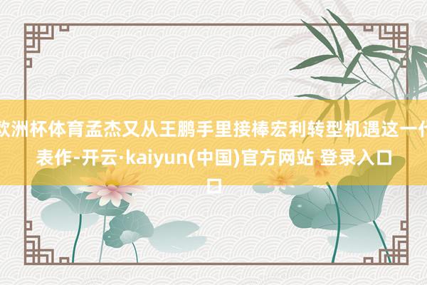 欧洲杯体育孟杰又从王鹏手里接棒宏利转型机遇这一代表作-开云·kaiyun(中国)官方网站 登录入口