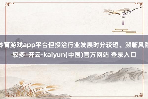 体育游戏app平台但接洽行业发展时分较短、濒临风险较多-开云·kaiyun(中国)官方网站 登录入口