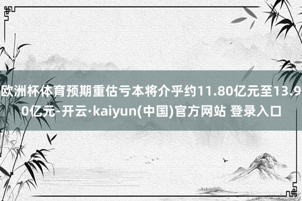 欧洲杯体育预期重估亏本将介乎约11.80亿元至13.90亿元-开云·kaiyun(中国)官方网站 登录入口