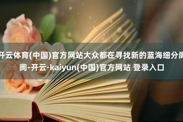 开云体育(中国)官方网站大众都在寻找新的蓝海细分阛阓-开云·kaiyun(中国)官方网站 登录入口