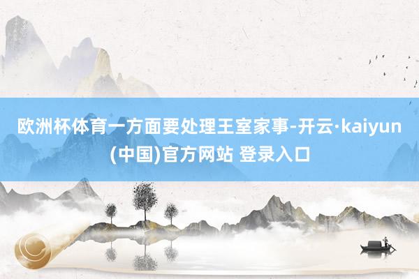 欧洲杯体育一方面要处理王室家事-开云·kaiyun(中国)官方网站 登录入口