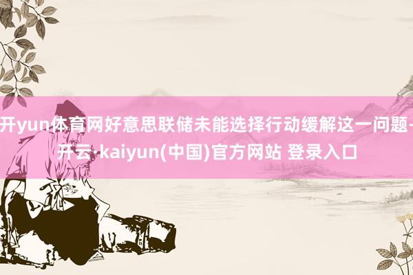 开yun体育网好意思联储未能选择行动缓解这一问题-开云·kaiyun(中国)官方网站 登录入口