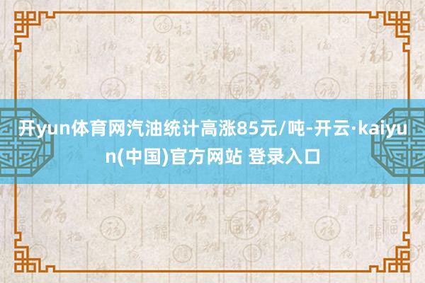 开yun体育网汽油统计高涨85元/吨-开云·kaiyun(中国)官方网站 登录入口