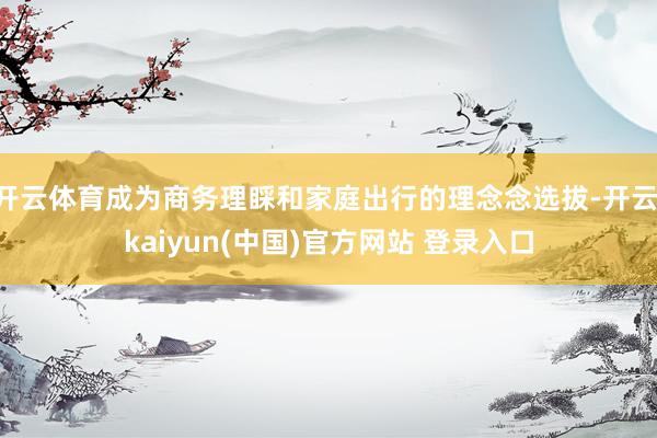 开云体育成为商务理睬和家庭出行的理念念选拔-开云·kaiyun(中国)官方网站 登录入口