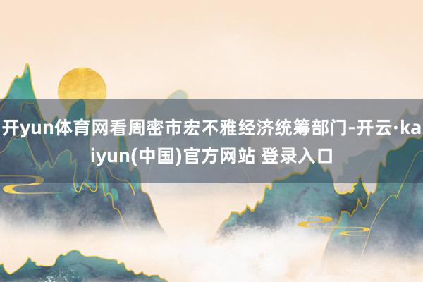 开yun体育网看周密市宏不雅经济统筹部门-开云·kaiyun(中国)官方网站 登录入口