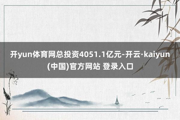 开yun体育网总投资4051.1亿元-开云·kaiyun(中国)官方网站 登录入口