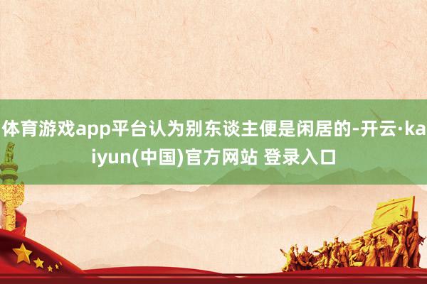 体育游戏app平台认为别东谈主便是闲居的-开云·kaiyun(中国)官方网站 登录入口