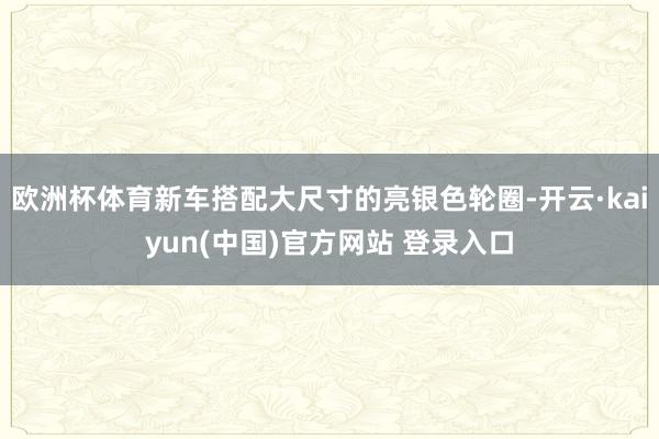 欧洲杯体育新车搭配大尺寸的亮银色轮圈-开云·kaiyun(中国)官方网站 登录入口