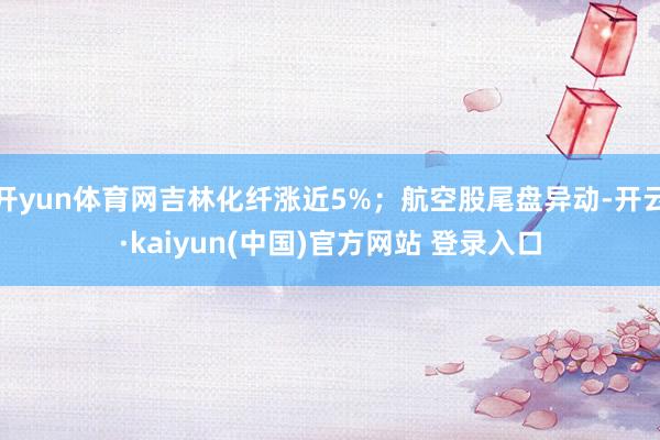 开yun体育网吉林化纤涨近5%；航空股尾盘异动-开云·kaiyun(中国)官方网站 登录入口
