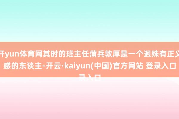 开yun体育网其时的班主任蒲兵敦厚是一个迥殊有正义感的东谈主-开云·kaiyun(中国)官方网站 登录入口
