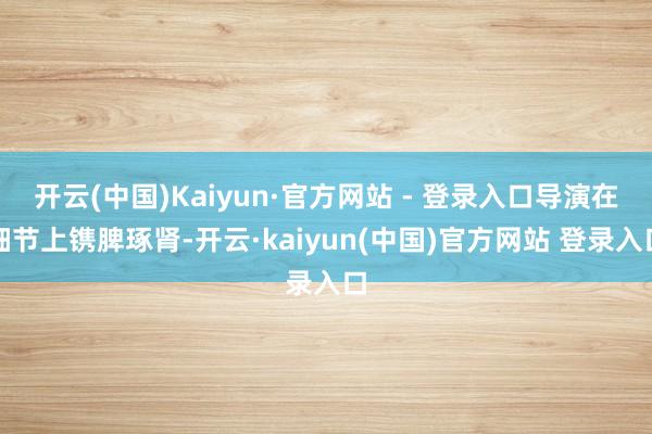 开云(中国)Kaiyun·官方网站 - 登录入口导演在细节上镌脾琢肾-开云·kaiyun(中国)官方网站 登录入口