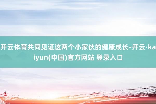 开云体育共同见证这两个小家伙的健康成长-开云·kaiyun(中国)官方网站 登录入口
