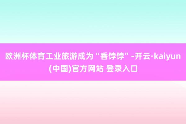 欧洲杯体育工业旅游成为“香饽饽”-开云·kaiyun(中国)官方网站 登录入口