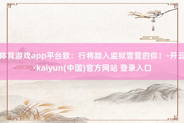 体育游戏app平台致：行将踏入监狱警营的你！-开云·kaiyun(中国)官方网站 登录入口
