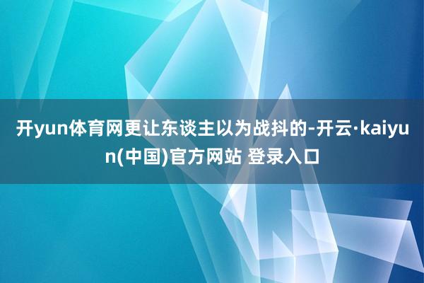 开yun体育网更让东谈主以为战抖的-开云·kaiyun(中国)官方网站 登录入口