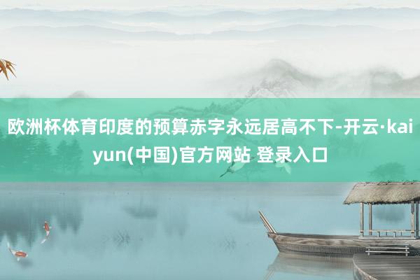 欧洲杯体育印度的预算赤字永远居高不下-开云·kaiyun(中国)官方网站 登录入口