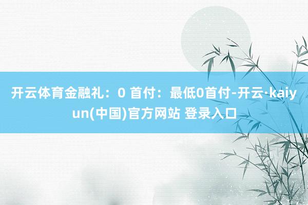 开云体育金融礼：0 首付：最低0首付-开云·kaiyun(中国)官方网站 登录入口