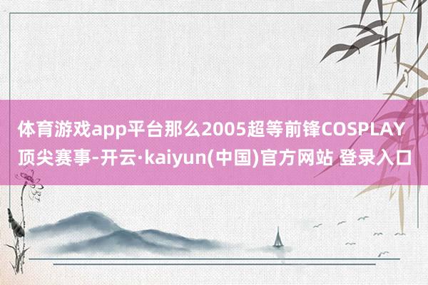 体育游戏app平台那么2005超等前锋COSPLAY 顶尖赛事-开云·kaiyun(中国)官方网站 登录入口