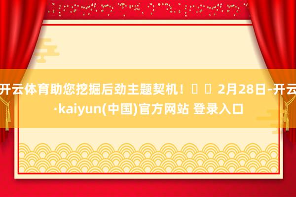开云体育助您挖掘后劲主题契机！		　　2月28日-开云·kaiyun(中国)官方网站 登录入口