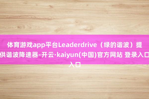 体育游戏app平台Leaderdrive（绿的谐波）提供谐波降速器-开云·kaiyun(中国)官方网站 登录入口