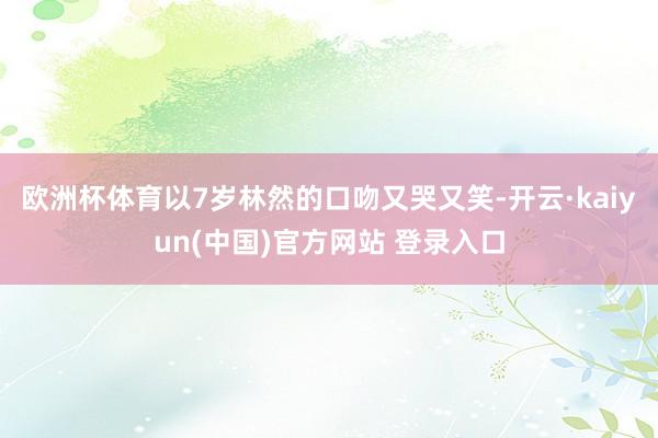 欧洲杯体育以7岁林然的口吻又哭又笑-开云·kaiyun(中国)官方网站 登录入口