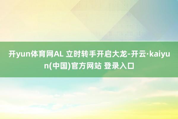 开yun体育网AL 立时转手开启大龙-开云·kaiyun(中国)官方网站 登录入口