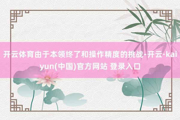 开云体育由于本领终了和操作精度的挑战-开云·kaiyun(中国)官方网站 登录入口