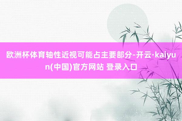 欧洲杯体育轴性近视可能占主要部分-开云·kaiyun(中国)官方网站 登录入口