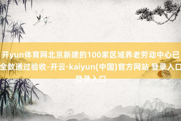开yun体育网北京新建的100家区域养老劳动中心已全数通过验收-开云·kaiyun(中国)官方网站 登录入口