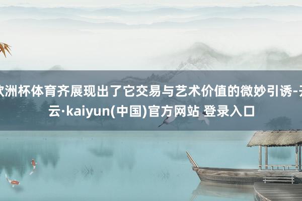 欧洲杯体育齐展现出了它交易与艺术价值的微妙引诱-开云·kaiyun(中国)官方网站 登录入口