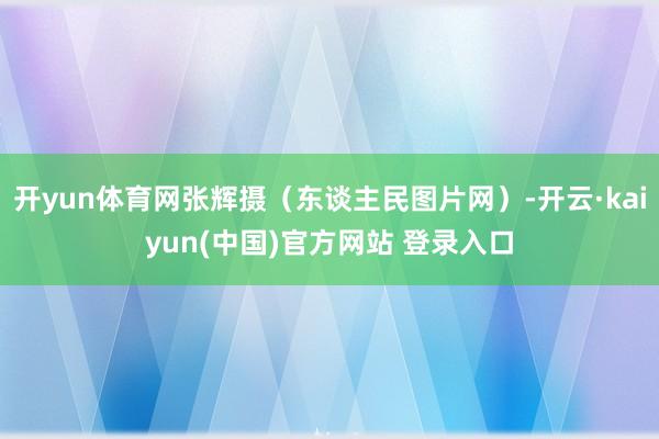 开yun体育网张辉摄（东谈主民图片网）-开云·kaiyun(中国)官方网站 登录入口