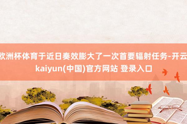 欧洲杯体育于近日奏效膨大了一次首要辐射任务-开云·kaiyun(中国)官方网站 登录入口