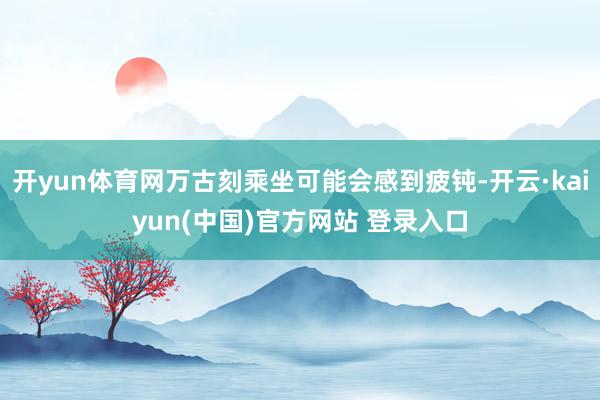 开yun体育网万古刻乘坐可能会感到疲钝-开云·kaiyun(中国)官方网站 登录入口