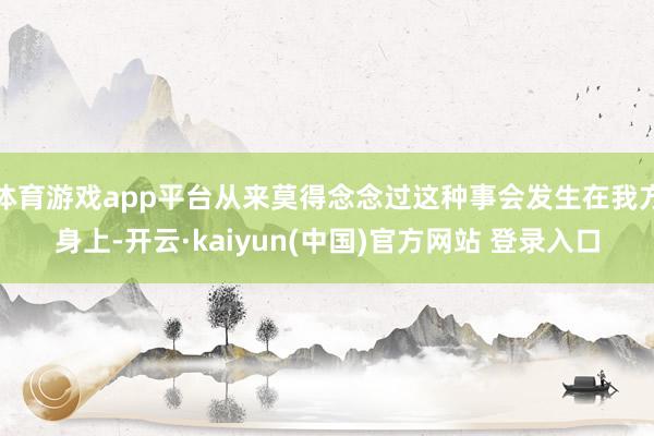 体育游戏app平台从来莫得念念过这种事会发生在我方身上-开云·kaiyun(中国)官方网站 登录入口