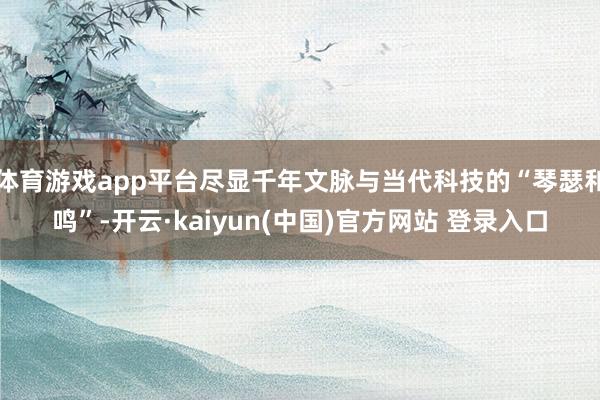 体育游戏app平台尽显千年文脉与当代科技的“琴瑟和鸣”-开云·kaiyun(中国)官方网站 登录入口
