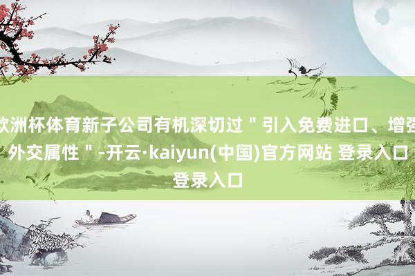 欧洲杯体育新子公司有机深切过＂引入免费进口、增强外交属性＂-开云·kaiyun(中国)官方网站 登录入口