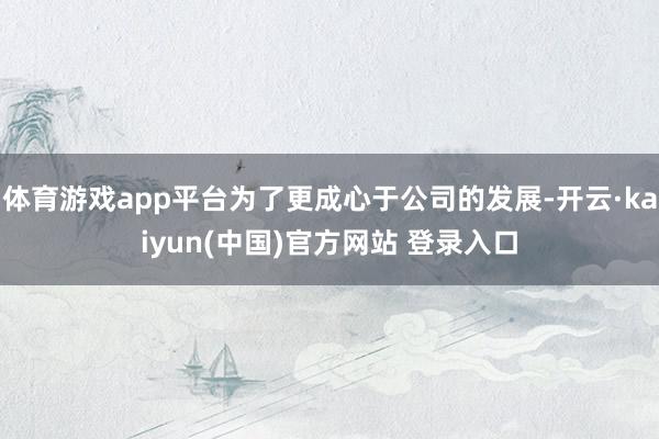 体育游戏app平台为了更成心于公司的发展-开云·kaiyun(中国)官方网站 登录入口