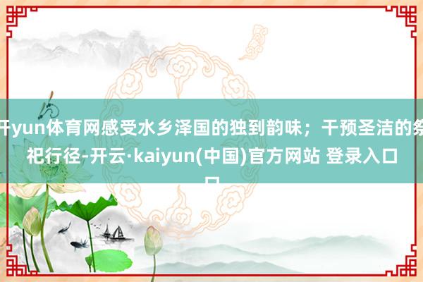 开yun体育网感受水乡泽国的独到韵味；干预圣洁的祭祀行径-开云·kaiyun(中国)官方网站 登录入口