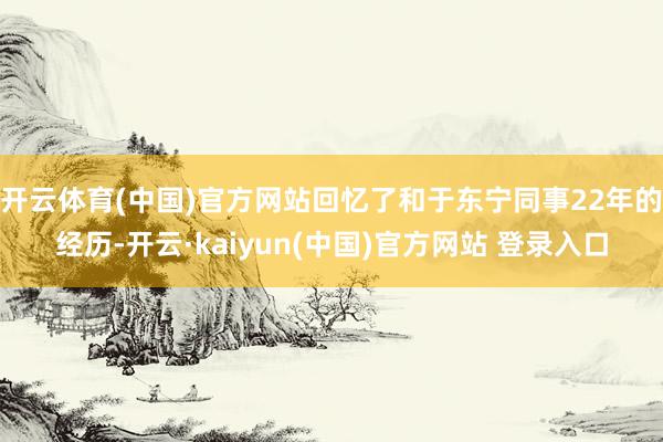 开云体育(中国)官方网站回忆了和于东宁同事22年的经历-开云·kaiyun(中国)官方网站 登录入口
