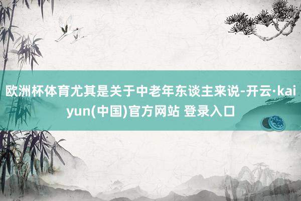 欧洲杯体育尤其是关于中老年东谈主来说-开云·kaiyun(中国)官方网站 登录入口